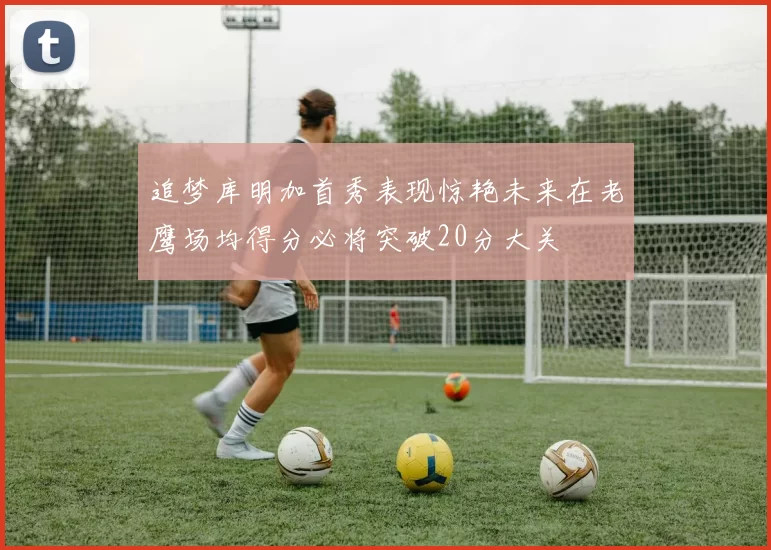 追梦库明加首秀表现惊艳未来在老鹰场均得分必将突破20分大关