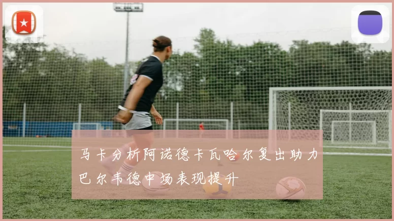 马卡分析阿诺德卡瓦哈尔复出助力巴尔韦德中场表现提升