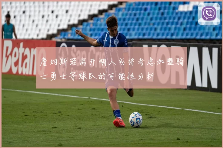 詹姆斯若离开湖人或将考虑加盟骑士勇士等球队的可能性分析