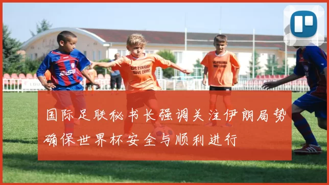 国际足联秘书长强调关注伊朗局势确保世界杯安全与顺利进行