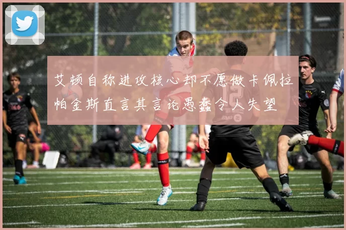 艾顿自称进攻核心却不愿做卡佩拉帕金斯直言其言论愚蠢令人失望