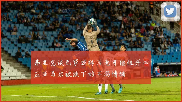弗里克谈巴萨逆转马竞可能性并回应亚马尔被换下的不满情绪