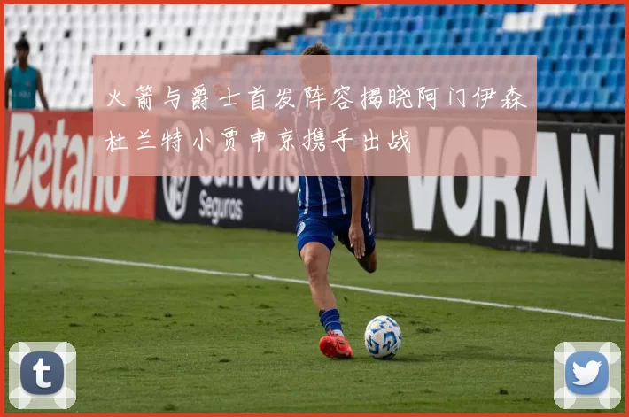 火箭与爵士首发阵容揭晓阿门伊森杜兰特小贾申京携手出战