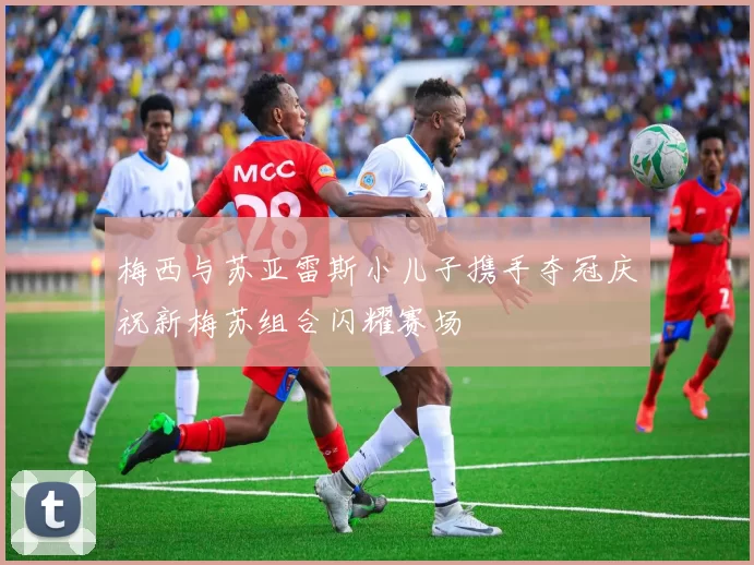 梅西与苏亚雷斯小儿子携手夺冠庆祝新梅苏组合闪耀赛场