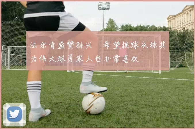 法尔肯盛赞孙兴慜希望换球衣称其为伟大球员家人也非常喜欢