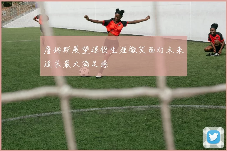 詹姆斯展望退役生涯微笑面对未来追求最大满足感