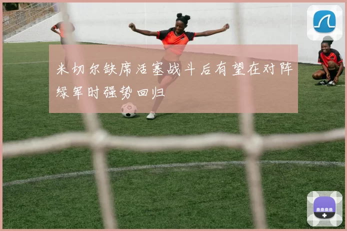 米切尔缺席活塞战斗后有望在对阵绿军时强势回归