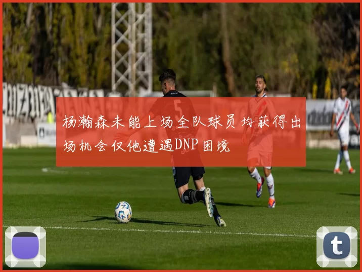 杨瀚森未能上场全队球员均获得出场机会仅他遭遇DNP困境