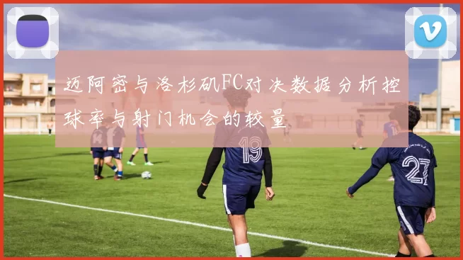 迈阿密与洛杉矶FC对决数据分析控球率与射门机会的较量