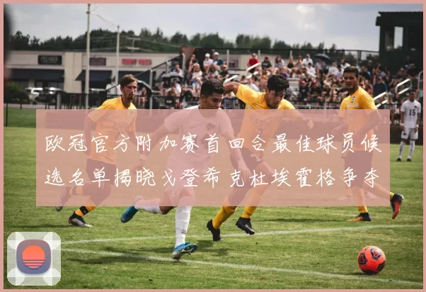 欧冠官方附加赛首回合最佳球员候选名单揭晓戈登希克杜埃霍格争夺荣誉