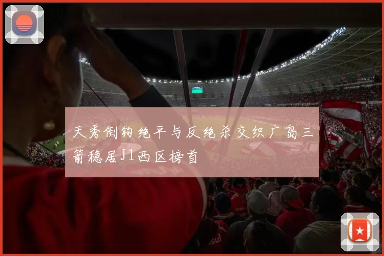 天秀倒钩绝平与反绝杀交织广岛三箭稳居J1西区榜首