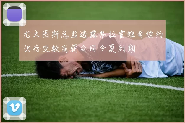 尤文图斯总监透露弗拉霍维奇续约仍存变数高薪合同今夏到期