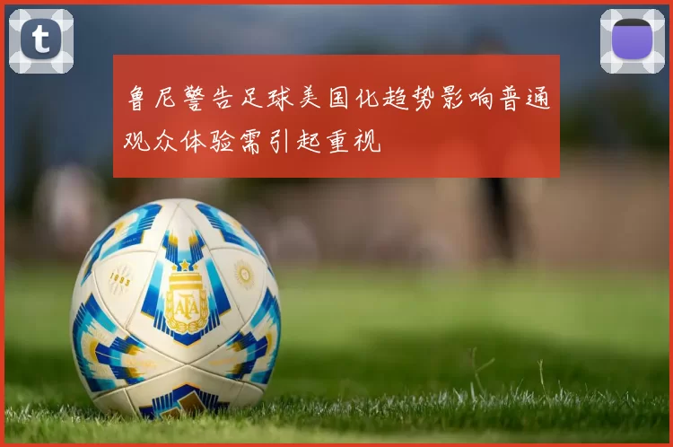 鲁尼警告足球美国化趋势影响普通观众体验需引起重视