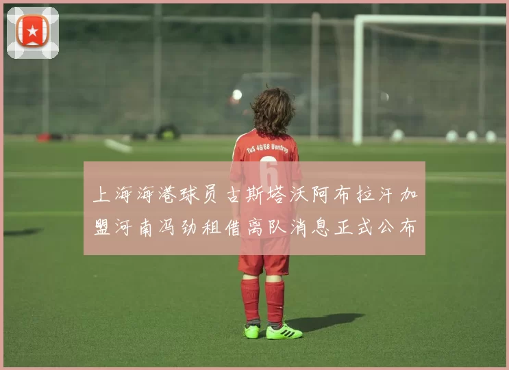 上海海港球员古斯塔沃阿布拉汗加盟河南冯劲租借离队消息正式公布