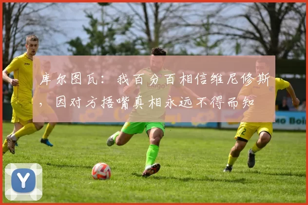 库尔图瓦：我百分百相信维尼修斯，因对方捂嘴真相永远不得而知