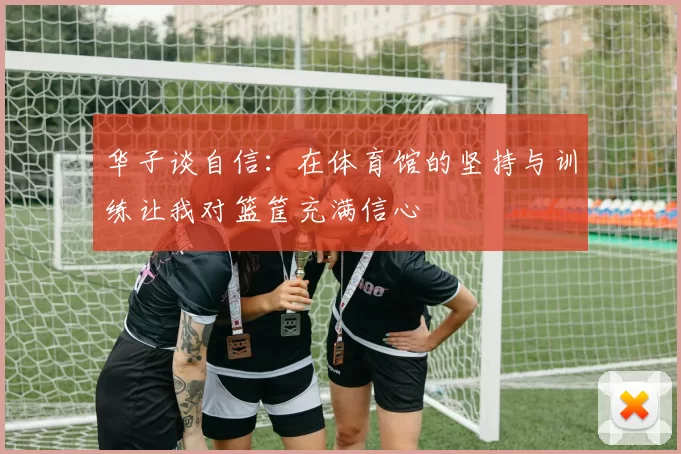 华子谈自信：在体育馆的坚持与训练让我对篮筐充满信心