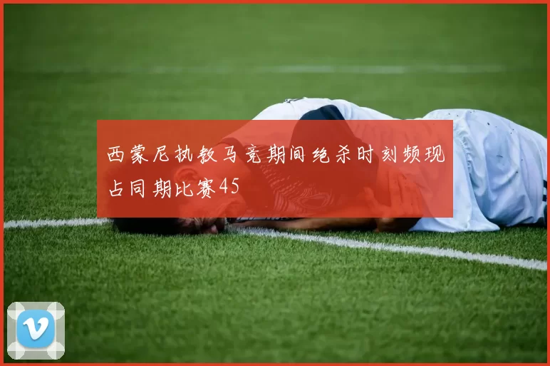 西蒙尼执教马竞期间绝杀时刻频现占同期比赛45