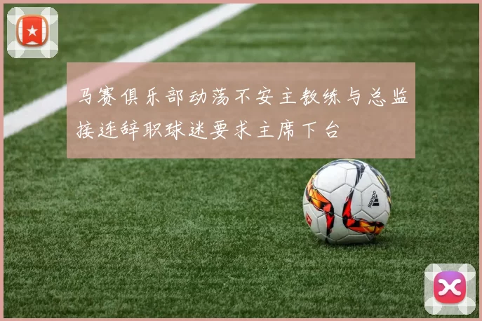马赛俱乐部动荡不安主教练与总监接连辞职球迷要求主席下台
