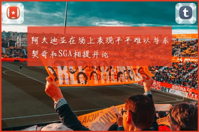 阿夫迪亚在场上表现平平难以与东契奇和SGA相提并论