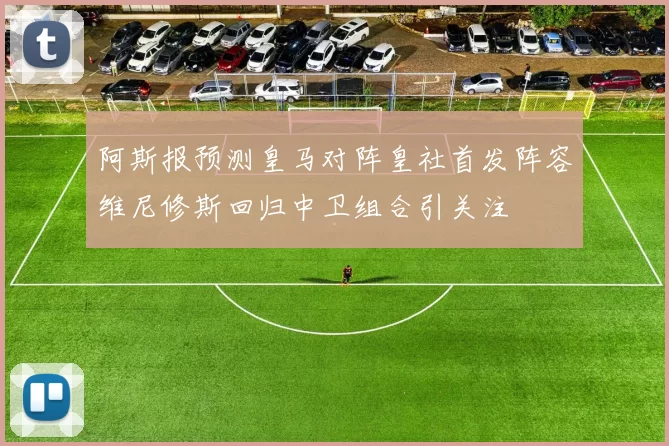 阿斯报预测皇马对阵皇社首发阵容维尼修斯回归中卫组合引关注