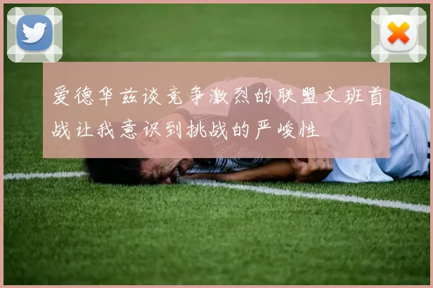 爱德华兹谈竞争激烈的联盟文班首战让我意识到挑战的严峻性
