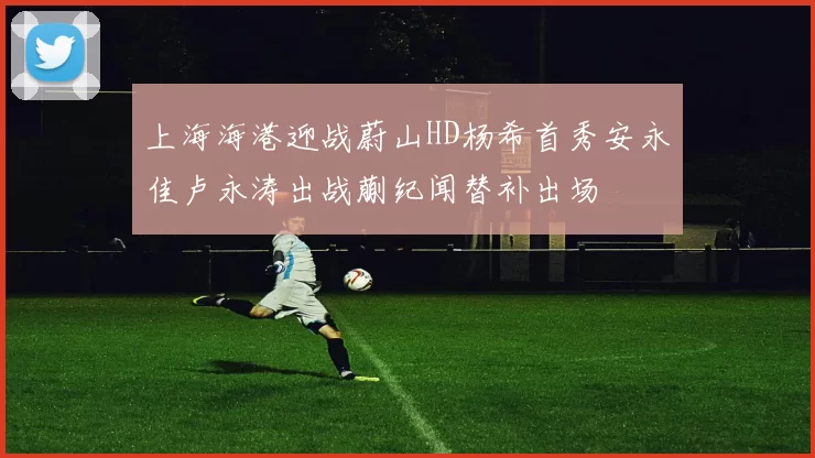 上海海港迎战蔚山HD杨希首秀安永佳卢永涛出战蒯纪闻替补出场