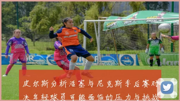 皮尔斯分析活塞与尼克斯季后赛对决年轻球员可能面临的压力与挑战