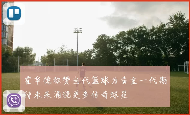 霍华德称赞当代篮球为黄金一代期待未来涌现更多传奇球星