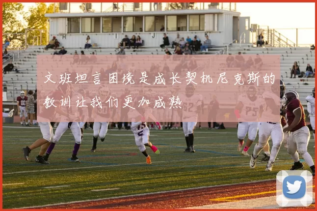 文班坦言困境是成长契机尼克斯的教训让我们更加成熟