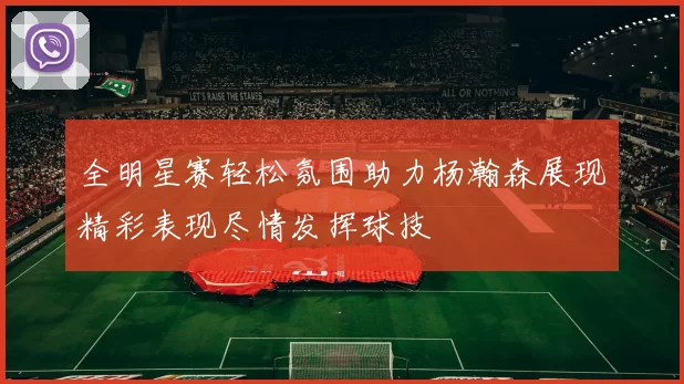 全明星赛轻松氛围助力杨瀚森展现精彩表现尽情发挥球技