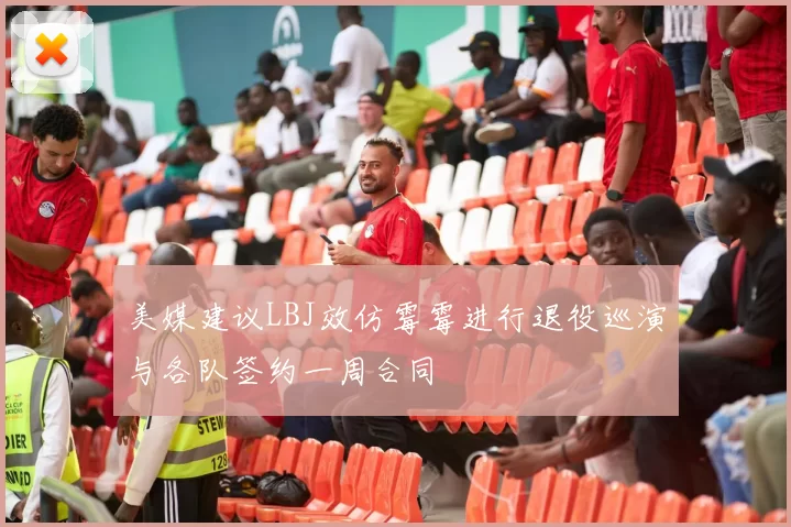 美媒建议LBJ效仿霉霉进行退役巡演与各队签约一周合同
