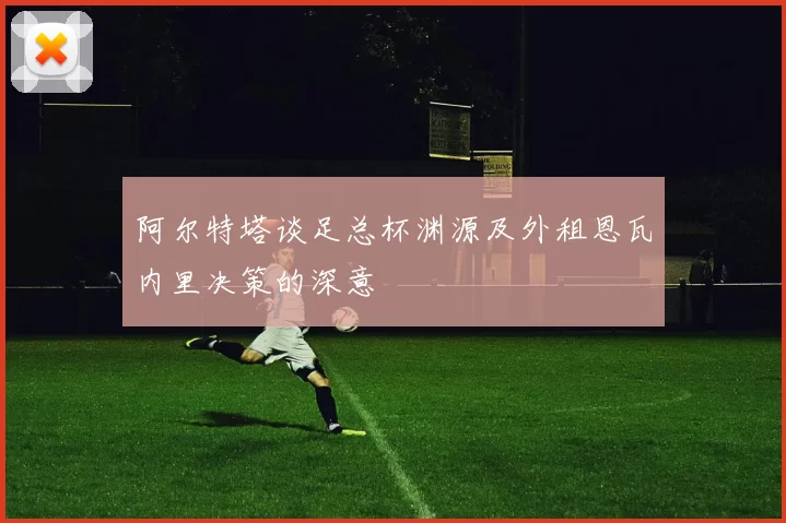 阿尔特塔谈足总杯渊源及外租恩瓦内里决策的深意