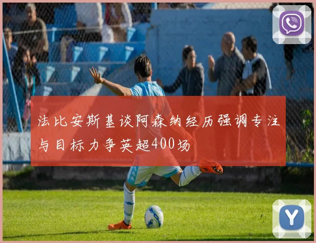 法比安斯基谈阿森纳经历强调专注与目标力争英超400场