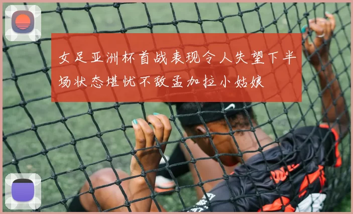 女足亚洲杯首战表现令人失望下半场状态堪忧不敌孟加拉小姑娘
