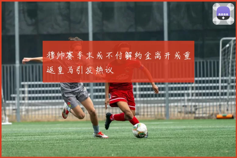 穆帅赛季末或不付解约金离开或重返皇马引发热议